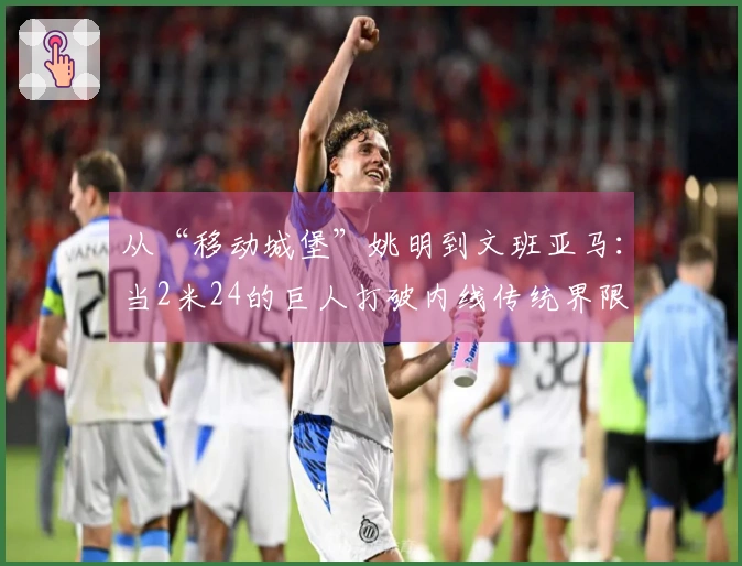从“移动城堡”姚明到文班亚马：当2米24的巨人打破内线传统界限
