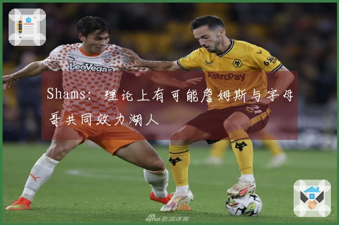 Shams：理论上有可能詹姆斯与字母哥共同效力湖人