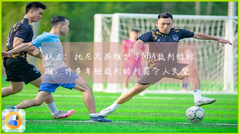 狄龙：托尼兄弟维护了NBA裁判的标准，许多年轻裁判的判罚令人失望
