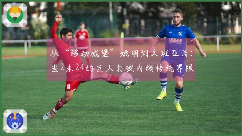 从“移动城堡”姚明到文班亚马：当2米24的巨人打破内线传统界限
