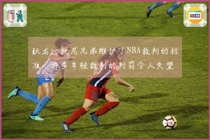 狄龙：托尼兄弟维护了NBA裁判的标准，许多年轻裁判的判罚令人失望