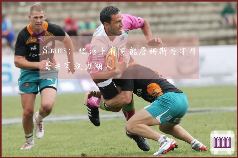 Shams：理论上有可能詹姆斯与字母哥共同效力湖人