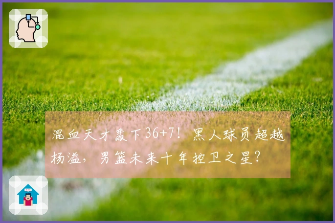 混血天才轰下36+7！黑人球员超越杨溢，男篮未来十年控卫之星？