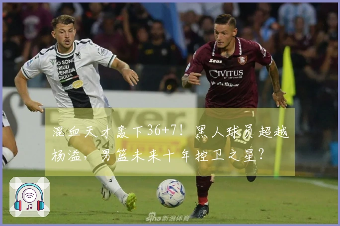 混血天才轰下36+7！黑人球员超越杨溢，男篮未来十年控卫之星？